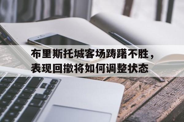 半岛体育app官方下载-关于布里斯托城客场踌躇不胜，表现回撤将如何调整状态的信息